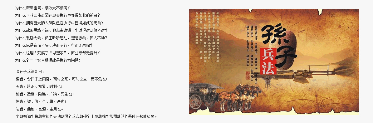 為什么策略雷同，績效大不相同？
為什么企業(yè)宏偉藍(lán)圖在現(xiàn)實執(zhí)行中顯得如此的蒼白？
為什么擁有龐大的人員隊伍在執(zhí)行中顯得如此的無助？
為什么戰(zhàn)略思路不錯、做起來就錯了？說得對卻做不對？
為什么激勵大會，員工聽聽感動，想想激動，回去不動？
為什么總是議而不決、決而不行、行而無果呢？
為什么經(jīng)理人變成了“思想家”，而業(yè)績卻無提升？
為什么？……究其根源就是執(zhí)行力問題！
道者，令民于上同意，可與之死，可與之生，而不危也；
天者，陰陽、寒暑、時制也；
地者，遠(yuǎn)近、險易、廣狹、死生也； 
將者，智、信、仁、勇、嚴(yán)也；
法者，曲制、官道、主用也。
主孰有道？將孰有能？天地孰得？兵眾孰強？士卒孰練？賞罰孰明？吾以此知勝負(fù)矣。